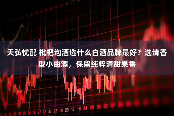 天弘忧配 枇杷泡酒选什么白酒品牌最好？选清香型小曲酒，保留纯粹清甜果香