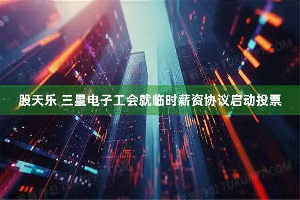股天乐 三星电子工会就临时薪资协议启动投票